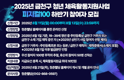○ 신청기간 : 2025년 8월 11일(월) 00:00부터 8월 13일(수) 23:59까지
 ○ 신청방법 : 청춘삘딩 홈페이지를 통한 온라인 신청
 ○ 신청자격 : 2025년 8월 1일 기준, 19~39세 청년 중
   - 주민등록상 금천구 거주자 또는
   - 금천구 소재 기업 재직 중인 자
     ※2025년 상반기 사업 참여자 선정 제외
 ○ 신청서류
   - 금천구 거주자 : 주민등록초본 또는 등본
   - 금천구 재직자 : 재직증명서(소재지 포함)
     ※2025년 8월 1일 이후 발급분만 인정
 ○ 선정방식 : 우선 참여자 100명 무작위 추첨, 후순위 참여자 50명 선착순
 ○ 지원내용 : 지급요건 충족 시, 체육활동지원금 최대 10만원
 ○ 대상자 발표 : 2025년 8월 21일(목), 청춘삘딩 홈페이지 게시 및 개별 문자 안내
 ○ 문의사항 : 청춘삘딩(☎02-868-0597)