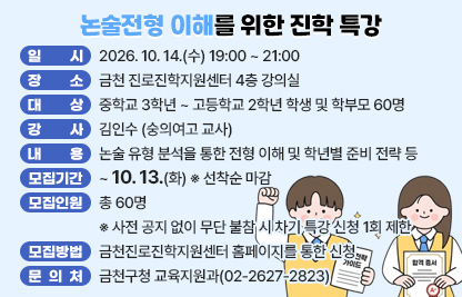 □ 프로그램 개요
  ○ 행 사 명 : 논술전형 이해를 위한 진학 특강
  ○ 일    시 : 2026. 10. 14.(수) 19:00 ~ 21:00
  ○ 장    소 : 금천 진로진학지원센터 4층 강의실
  ○ 대    상 : 중학교 3학년 ~ 고등학교 2학년 학생 및 학부모 60명
  ○ 강    사 : 김인수 (숭의여고 교사)
  ○ 내    용 : 논술 유형 분석을 통한 전형 이해 및 학년별 준비 전략 등

시  간
주  제
강  사
19:00~19:50
- 논술전형의 이해
 1) 대학별 논술 유형
 2) 수능최저 유무 등
김인수
강사
19:50~20:50
- 논술 유형 세부 분석 및 준비 전략
 1) 유형별 출제 범위, 실질경쟁률
 2) 학년별 논술 준비 전략
20:50~21:00
- 질의응답

□ 모집안내
  ○ 모집기간 : ~ 10. 13.(화) ※ 선착순 마감
  ○ 모집인원 : 총 60명
    ※ 사전 공지 없이 무단 불참 시 차기 특강 신청 1회 제한
  ○ 모집방법 : 금천진로진학지원센터 홈페이지를 통한 신청
□ 문 의 처 : 금천구청 교육지원과(02-2627-2823)