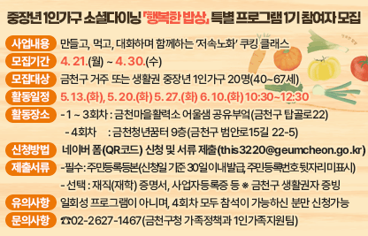 □ 사업내용 : 만들고, 먹고, 대화하며 함께하는 ‘저속노화’ 쿠킹 클래스
□ 모집기간 : 4. 21.(월) ~ 4. 30.(수)
□ 모집대상 : 금천구 거주 또는 생활권 중장년 1인가구 20명(40~67세)
□ 활동일정 : 5. 13.(화), 5. 20.(화) 5. 27.(화) 6. 10.(화) 10:30~12:30
□ 활동장소
  - 1 ~ 3회차 : 금천마을활력소 어울샘 공유부엌(금천구 탑골로22)
  - 4회차     : 금천청년꿈터 9층(금천구 범안로15길 22-5)
□ 신청방법 : 네이버 폼(QR코드) 신청 및 서류 제출(this3220@geumcheon.go.kr)
□ 제출서류
 - 필수 : 주민등록등본(신청일 기준 30일 이내 발급, 주민등록번호 뒷자리 미표시)
 - 선택 : 재직(재학) 증명서, 사업자등록증 등 ※ 금천구 생활권자 증빙
□ 유의사항 : 일회성 프로그램이 아니며, 4회차 모두 참석이 가능하신 분만 신청하여 주시기 바랍니다
□ 문의사항 : ☎02-2627-1467(금천구청 가족정책과 1인가족지원팀)
