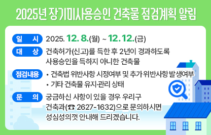 ◆ 제목 : 2025년 장기미사용승인 건축물 점검계획 알림 ◆
  ○ 일시 : 2025. 12. 8.(월) ~ 12. 12.(금) 
  ○ 대상 : 건축허가(신고)를 득한 후 2년이 경과하도록 사용승인을 득하지 아니한 건축물
  ○ 점검내용
    - 건축법 위반사항 시정여부 및 추가 위반사항 발생여부
    - 기타 건축물 유지·관리 상태
  ○ 궁금하신 사항이 있을 경우 우리구 건축과(☎ 2627-1632)으로문의하시면 성심성의껏 안내해 드리겠습니다.