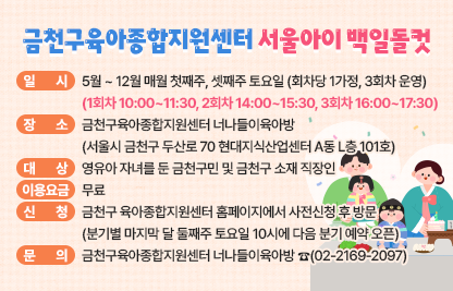 □ 사 업 명 : 금천구육아종합지원센터 『서울아이 백일돌컷』
□ 일    시 : 5월 ~ 12월 매월 첫째주, 셋째주 토요일 (회차당 1가정, 3회차 운영)
             (1회차 10:00~11:30, 2회차 14:00~15:30, 3회차 16:00~17:30)
□ 장    소 : 너나들이육아방 
             (서울시 금천구 두산로 70 현대지식산업센터 A동 L층 101호)
□ 대    상 : 영유아 자녀를 둔 금천구민 및 금천구 소재 직장인
□ 이용요금 : 무료
□ 내   용 : 영유아의 생애 첫 기념일인 백일과 돌을 의미 있게 기념할 수           있도록 백일상·돌상 촬영공간 대여 서비스를 제공
□ 신    청 : 금천구 육아종합지원센터 홈페이지에서 사전신청 후 방문
              (분기별 마지막 달 둘째주 토요일 10시에 다음 분기 예약 오픈)
□ 문    의 : 금천구육아종합지원센터 너나들이육아방 ☎(02-2169-2097)
