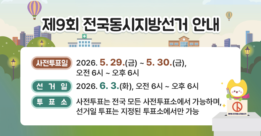 □ 사전투표일 : 2026. 5. 29.(금) ~ 5. 30.(금), 오전 6시 ~ 오후 6시
□ 선  거  일 : 2026. 6. 3.(화), 오전 6시 ~ 오후 6시
□ 투  표  소 : 사전투표는 전국 모든 사전투표소에서 가능하며, 선거일 투표는 지정된 투표소에서만 가능