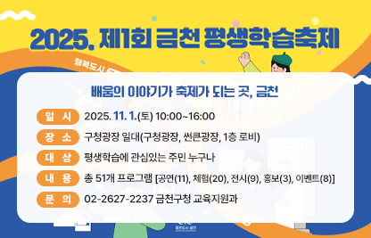  행 사 명: 2025. 제1회 금천평생학습축제 
  슬 로 건: 배움의 이야기가 축제가 되는 곳, 금천
  일    시: 2025. 11. 1.(토) 10:00~16:00
  장    소: 구청광장 일대(구청광장, 썬큰광장, 1층 로비) 
  대    상: 평생학습에 관심있는 주민 누구나
  내    용: 총 51개 프로그램[공연(11), 체험(20), 전시(9), 홍보(3), 이벤트(8)] 
  문    의 : 02-2627-2237 금천구청 교육지원과