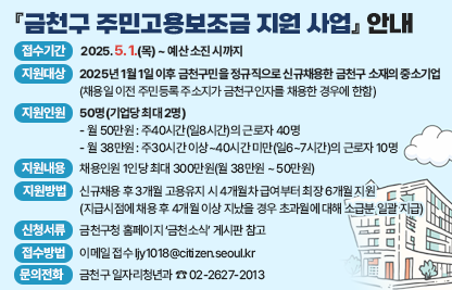 📢 『금천구 주민고용보조금 지원 사업』 안내 📢
✅ 접수기간 : 2025. 5. 1.(목) ~ 예산 소진 시까지
✅ 지원대상 : 2025년 1월 1일 이후 금천구민을 정규직으로 
		신규채용한 금천구 소재의 중소기업
		(채용일 이전 주민등록 주소지가 금천구인자를 채용한 경우에 한함)
✅ 지원인원 : 50명(기업당 최대 2명)
           - 월 50만원 : 주40시간(일8시간)의 근로자 40명
             - 월 38만원 : 주30시간 이상~40시간 미만(일6~7시간)의 근로자 10명
✅ 지원내용 : 채용인원 1인당 최대 300만원(월 38만원 ~ 50만원)
✅ 지원방법 : 신규채용 후 3개월 고용유지 시 4개월차 급여부터 최장 6개월 지원
		(지급시점에 채용 후 4개월 이상 지났을 경우 초과월에 대해 소급분 일괄 지급)
✅ 신청서류 : 금천구청 홈페이지 ‘금천소식’ 게시판 참고
✅ 접수방법 : 이메일 접수 ljy1018@citizen.seoul.kr
✅ 문의전화 : 금천구 일자리청년과 ☎ 02-2627-2013