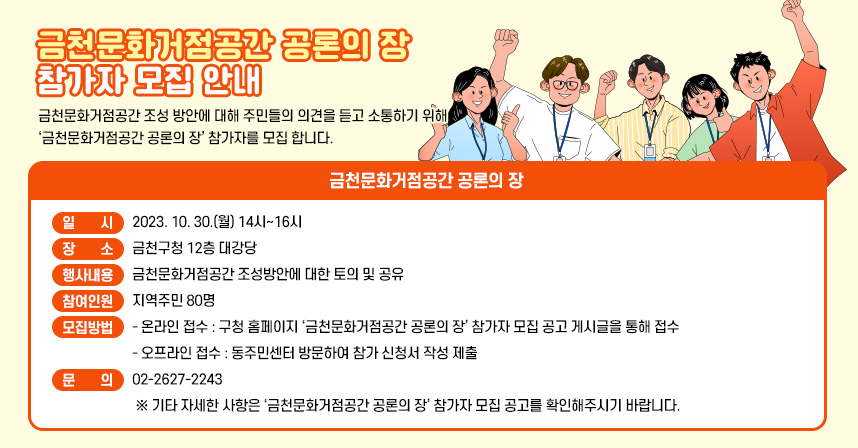 금천문화거점공간 조성 방안에 대해 주민들의 의견을 듣고 소통하기 위해 ‘금천문화거점공간 공론의 장’ 참가자를 모집 합니다.

금천문화거점공간 공론의 장

○ 일    시 : 2023. 10. 30.(월) 14시~16시
○ 장    소 : 금천구청 12층 대강당
○ 행사내용 : 금천문화거점공간 조성방안에 대한 토의 및 공유
○ 참여인원 ; 지역주민 80명
○ 모집방법
   - 온라인 접수 : 구청 홈페이지 ‘금천문화거점공간 공론의 장’ 참가자
                   모집 공고 게시글을 통해 접수
   - 오프라인 접수 : 동주민센터 방문하여 참가 신청서 작성 제출
○ 문의 : 02-2627-2243
 ※ 기타 자세한 사항은 ‘금천문화거점공간 공론의 장’ 참가자 모집 공고를
    확인해주시기 바랍니다.
