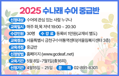 ■ 2025 수나래 수어교실(수어통역사가 되기 위한 첫걸음)
1. 2025 수나래 수어 기초반
- 신청대상 : 수어에 관심 있는 사람 누구나
- 교육일시 : 매주 화,목 오전 10:00 ~ 11:30
- 수강인원 : 30명
- 교육장소 : 서울특별시 금천구수어통역센터(어울림복지센터 3층)
- 수 강 료 : 등록비 1만원(교재비 별도)
- 교육과정 : 기초반
- 신청방법 : 홈페이지 www.gcdeaf..net
- 교육기간 : 5월 8일~7월1일(총16회)
- 신청기간 : 4월15일 ~ 25일
- 문의 : 02-891-8301
2. 2025 수나래 수어 중급반
- 신청대상 : 수어에 관심 있는 사람 누구나
- 교육일시 : 매주 화,목 저녁 19:00 ~ 20:30
- 수강인원 : 30명
- 교육장소 : 서울특별시 금천구수어통역센터(어울림복지센터 3층)
- 수 강 료 : 등록비 1만원(교재비 별도)
- 교육과정 : 중급반
- 신청방법 : 홈페이지 www.gcdeaf..net
- 교육기간 : 5월 8일~7월1일(총16회)
- 신청기간 : 4월15일 ~ 25일
- 문의 : 02-891-8301