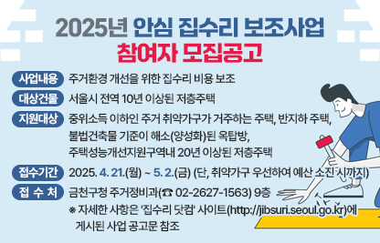 <사업개요>
가. 사업내용 : 주거환경 개선을 위한 집수리 비용 보조
나. 대상건물 : 서울시 전역 10년 이상된 저층주택 
다. 지원대상 : 중위소득 이하인 주거 취약가구가 거주하는 주택, 반지하 주택,               불법건축물 기준이 해소(양성화)된 옥탑방, 주택성능개선지원구역내 20년           이상된 저층주택
라. 접수기간 : 2025. 4. 21.(월) ~ 5. 2.(금) (단, 취약가구 우선하여 예산 소진 시까지)
마. 접 수 처 : 금천구청 주거정비과(☎ 02-2627-1563) 9층
  ※ 자세한 사항은 '집수리 닷컴' 사이트(http://jibsuri.seoul.go.kr)에 게시된 사업 공고문 참조