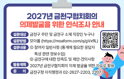 ❍ 설문대상 : 금천구 주민 및 금천구 소재 직장인 누구나 
❍ 설문방법 : 모아폼 (https://moaform.com/q/gVxfIL)
❍ 설문내용 
  - 참여자 일반사항 (통계에 필요한 응답자 특성 관련 정보수집)
  - 금천구에 대한 만족도 및 제안·건의사항
❍ 활용계획 : 2027년 금천구협치회의 의제 발굴을 위한 자료로 활용
❍ 문    의 : 금천구청 자치행정과 02-2627-2203, 2207