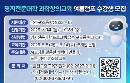 ○ 지원대상 : 금천구 초등학생(초3 ~ 6)
 ○ 신청기간 : 2025. 7. 14.(월) ~ 7. 23.(수)
 ○ 신청방법 : 명지전문대학 프로그램 접수 구글폼 링크 스캔
 ○ 교육기간 : 2025. 8. 5.(화) ~ 8. 14.(목) *5개반 운영 
 ○ 주요내용 : AI코딩을 활용한 캐릭터 만들기, 드론 비행 및 조립 실습
 ○ 문 의 처 : 금천구청 교육지원과 (☎02-2627-2191)명지전문대학 명지지역상생협력센터 (☎02-300-3789/3791)