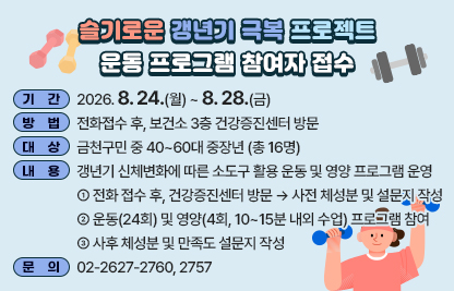 □ 기  간 : 2026. 8. 24.(월) ~ 8.28.(금)
□ 방  법 : 전화접수 후, 보건소 3층 건강증진센터 방문
□ 대  상 : 금천구민 중 40~60대 중장년 (총 16명)
□ 내  용 : 갱년기 신체변화에 따른 소도구 활용 운동 및 영양 프로그램 운영
   ① 전화 접수 후, 건강증진센터 방문 → 사전 체성분 및 설문지 작성
   ② 운동(24회) 및 영양(4회, 10~15분 내외 수업) 프로그램 참여 
   ③ 사후 체성분 및 만족도 설문지 작성

대면 프로그램 (주 2회* 12주 = 총 24회)
운동 24회 / 영양 4회 (운동 수업 전, 10~15분 내외 교육)
운영장소
한내보건지소 3층 다목적실
금천구 한내로69-15 금천한내이음센터 3층
모집인원
16명

□ 문의 : 02-2627-2760, 2757