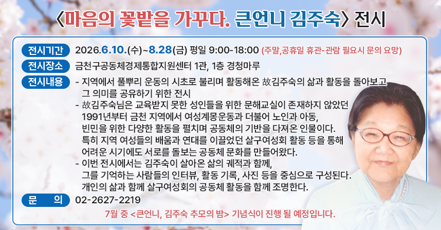 □ <마음의 꽃밭을 가꾸다. 큰언니 김주숙> 전시
  ○ 전시기간 : 2026.6.10.(수)~8.28(금) 평일 9:00-18:00
                (주말,공휴일 휴관-관람 필요시 문의 요망)
  ○ 전시장소 : 금천구공동체경제통합지원센터 1관, 1층 경청마루
  ○ 전시내용 
    - 지역에서 풀뿌리 운동의 시초로 불리며 활동해온 故김주숙의 삶과 활동을 돌아보고 그 의미를 공유하기 위한 전시
    - 故김주숙님은 교육받지 못한 성인들을 위한 문해교실이 존재하지 않았던 1991년부터 금천 지역에서 여성계몽운동과 더불어 노인과 아동, 빈민을 위한 다양한 활동을 펼치며 공동체의 기반을 다져온 인물이다. 특히 지역 여성들의 배움과 연대를 이끌었던 살구여성회 활동 등을 통해 어려운 시기에도 서로를 돌보는 공동체 문화를 만들어왔다.
   - 이번 전시에서는 김주숙이 살아온 삶의 궤적과 함께, 그를 기억하는 사람들의 인터뷰, 활동 기록, 사진 등을 중심으로 구성된다. 개인의 삶과 함께 살구여성회의 공동체 활동을 함께 조명한다.

  ○ 7월 중 <큰언니, 김주숙 추모의 밤> 기념식이 진행 될 예정입니다. 
  ○ 문의 : 02-2627-2219