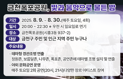 ○ 기   간 : 2025. 8. 9. ~ 8. 30.(매주 토요일, 4회)
  ○ 일   시 : 20:00 ~ 22:30 ※ 우천 시 일요일로 연기
  ○ 장   소 : 금천폭포공원(시흥3동 937-2)
  ○ 대   상 : 금천구 주민 및 인근 지역 주민 누구나
  ○ 주요내용
   - 테마형 경관조명 연출
    · 정원존, 보름달존, 나무존, 폭포존, 공연존에 테마별 조명 설치 및 연출
   - 야외 문화공연 운영
    · 매주 토요일 2회 공연(20시, 21시)다양한 장르 아티스트 참여