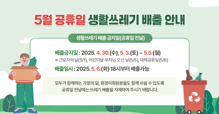 5월 공휴일 생활쓰레기 배출 안내

□ 생활쓰레기 배출 금지일(공휴일 전날)
   - 배출금지일 : 2025. 4. 30.(수), 5. 3.(토) ~ 5.5.(월)
     ※ 근로자의 날(5/1), 어린이날·부처님 오신 날(5/5), 대체공휴일(5/6)
   - 배출일시 : 2025. 5. 6.(화) 18시부터 배출가능

모두가 함께하는 가정의 달, 환경미화원분들도 함께 쉬쉴 수 있도록 공휴일 전날에는 쓰레기 배출을 자제하여 주시기 바랍니다.
