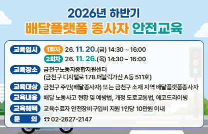 ○ 교육일시 
   - (1회차) 26. 11. 20.(금) 14:30 ~ 16:00
   - (2회차) 26. 11. 26.(목) 14:30 ~ 16:00 
○ 교육장소 : 금천구노동자종합지원센터
             (금천구 디지털로 178 퍼블릭가산 A동 511호)
○ 교육대상 : 금천구 주민(배달종사자) 또는 금천구 소재 지역 배달플랫폼종사자 
○ 교육내용 : 배달 노동사고 현황 및 예방법, 개정 도로교통법, 에코드라이빙
○ 교육혜택 : 교육수료자 안전장비구입비 지원 1인당 10만원 이내
○ 문    의 : ☎ 02-2627-2147