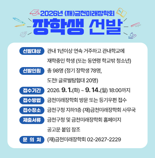 ◆2026년 (재)금천미래장학회 장학생 선발 안내◆

  ○ 선발대상 : 관내 1년이상 연속 거주하고 관내학교에 재학중인 학생
               (또는 동연령 학교밖 청소년)
  ○ 선발인원 : 총 98명 (정기 장학생 78명, 도전! 글로벌탐험대 20명)
  ○ 접수기간 : 2026. 9. 1.(화) ~ 9. 14.(월) 18:00까지
  ○ 접수방법 : 금천미래장학회 방문 또는 등기우편 접수
  ○ 접수장소 : 금천구청 지하1층 (재)금천미래장학회 사무국
  ○ 제출서류 : 금천구청 및 금천미래장학회 홈페이지 공고문 붙임 참조
  ○ 문 의 처 : (재)금천미래장학회 02-2627-2229