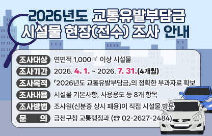 2026년도 교통유발부담금 시설물 현장(전수) 조사 안내

 ○ 조사대상 : 연면적 1,000㎡ 이상 시설물 
 ○ 조사기간 : 2026. 4. 1. ~ 2026. 7. 31.(4개월)
 ○ 조사목적 : 「2026년도 교통유발부담금」의 정확한 부과자료 확보
 ○ 조사내용 : 시설물 기본사항, 사용용도 등 8개 항목 
 ○ 조사방법 : 조사원(신분증 상시 패용)이 직접 시설물 방문 
 ○ 문    의 : 금천구청 교통행정과 (☎ 02-2627-2484)
