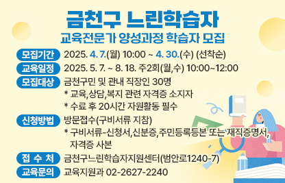 ○ 모집기간 : 2025. 4. 7.(월) 10:00 ~ 4. 30.(수) (선착순)
 ○ 교육일정 : 2025. 5. 7. ~ 8. 18. 주2회(월,수) 10:00~12:00
 ○ 모집대상 : 금천구민 및 관내 직장인 30명
               * 교육,상담,복지 관련 자격증 소지자
               * 수료 후 20시간 자원활동 필수
 ○ 신청방법 : 방문접수(구비서류 지참)
   * 구비서류-신청서,신분증,주민등록등본 또는 재직증명서, 자격증 사본
 ○ 교육문의 : 교육지원과 02-2627-2240