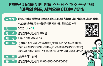 □ 사 업 명 : 한부모 가정을 위한 양육 스트레스 해소 프로그램 
            『마음의 쉼표, 사랑으로 이끄는 성장!』
              ※ 2025년 금천구 양성평등기금 지원사업 일환으로 추진
□ 일    시 : 2025. 6. ~ 11.
□ 장    소 : 벧엘성가족상담센터 교육실
□ 대    상 : 한부모 가정 양육자 7명
□ 내    용 
 1) 양육 스트레스 해소 “양육의 무게, 함께 나누다” (집단상담 5회기)
 2) 가정폭력 예방교실 “마음의 여유, 가정폭력 제로” (예방교육 1회기)
 3) 부모와 자녀가 함께하는 원예치료 “꽃 피우는 대화, 마음을 나누다”
    (소통교육 1회기)
□ 신    청 : QR 접속하여 신청
□ 문    의 : 벧엘성가족상담센터 ☎(02-896-0401/0408)