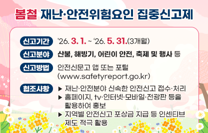 「봄철 재난·안전위험요인 집중신고제」

가. 신고기간: '26. 3. 1. ~ ‘26. 5. 31.(3개월)

나. 신고분야: 산불, 해빙기, 어린이 안전, 축제 및 행사 등

다. 신고방법: 안전신문고 앱 또는 포털(www.safetyreport.go.kr)

라. 협조사항
   - 재난·안전분야 신속한 안전신고 접수·처리
   - 홈페이지, tv·인터넷·모바일·전광판 등을 활용하여 홍보
   - 지역별 안전신고 포상금 지급 등 인센티브 제도 적극 활용