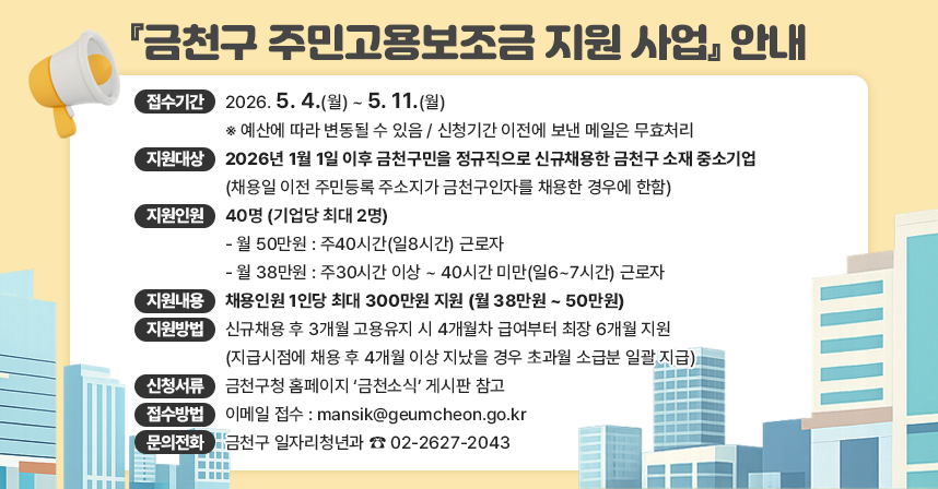 📢 『금천구 주민고용보조금 지원 사업』 안내 📢
✅ 접수기간 : 2026. 5. 4.(월) ~ 5. 11.(월)
           ※ 예산에 따라 변동될 수 있음 / 신청기간 이전에 보낸 메일은 무효처리
✅ 지원대상 : 2026년 1월 1일 이후 금천구민을 정규직으로 
		신규채용한 금천구 소재의 중소기업
		(채용일 이전 주민등록 주소지가 금천구인자를 채용한 경우에 한함)
✅ 지원인원 : 40명(기업당 최대 2명)
           - 월 50만원 : 주40시간(일8시간)의 근로자
             - 월 38만원 : 주30시간 이상~40시간 미만(일6~7시간)의 근로자
✅ 지원내용 : 채용인원 1인당 최대 300만원(월 38만원 ~ 50만원)
✅ 지원방법 : 신규채용 후 3개월 고용유지 시 4개월차 급여부터 최장 6개월 지원
		(지급시점에 채용 후 4개월 이상 지났을 경우 초과월에 대해 소급분 일괄 지급)
✅ 신청서류 : 금천구청 홈페이지 ‘금천소식’ 게시판 참고
✅ 접수방법 : 이메일 접수 mansik@geumcheon.go.kr
✅ 문의전화 : 금천구 일자리청년과 ☎ 02-2627-2043