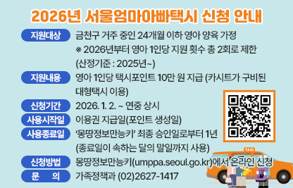 □ 사 업 명 : 2026년 서울엄마아빠택시 지원사업
□ 지원대상 : 금천구 거주 중인 24개월 이하 영아 양육 가정
   ※ 2026년부터 영아 1인당 지원 횟수 총 2회로 제한 (산정기준 : 2025년~)
□ 지원내용 : 영아 1인당 택시포인트 10만 원 지급 (카시트가 구비된 대형택시 이용)
□ 신청기간 : 2026. 1. 2. ~ 연중 상시
□ 사용시작일 : 이용권 지급일(포인트 생성일)
□ 사용종료일 : ‘몽땅정보만능키’ 최종 승인일로부터 1년
                (종료일이 속하는 달의 말일까지 사용)
□ 신청방법 : 몽땅정보만능키(umppa.seoul.go.kr)에서 온라인 신청
□ 문    의 : 가족정책과 (02)2627-1417