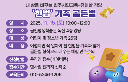 ○ 일    시: 2025. 11. 15.(토) 10:00~12:00
 ○ 장    소: 금천평생학습관 독산 4층 강당
 ○ 대    상: 어린이 및 청소년 가족 25팀
 ○ 내    용: 어렵지만 꼭 알아야 할 헌법을 가족과 함께 골든벨 형식                으로 배우는 체험 민주주의
 ○ 신청방법: 온라인 접수(네이버폼)
 ○ 접수기간: 행사일 전까지 선착순
 ○ 교육문의 : 010-5246-1206