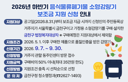 □ 지원대상
  - 공고일(2026.8.31.)부터 보조금 지급 시까지 신청인의 주민등록상거주지가 서울특별시 금천구이고
  - 가정용 소형감량기를 구매‧설치한 금천구 법정복지대상자
    ※ 구매예정은 지원대상에서 제외함
□ 지원조건 : 2026. 5. 1. 이후 구매한 제품으로 품질인증을 받은 감량기
□ 신청기간 : 2026. 9. 7. ~ 9. 30.
□ 신청방법 : 거주지 관할 동주민센터 방문 접수
□ 지원금액 : 구매비의 50% 이내(최대 35만원 한도) 
□ 선정방법 : 지원조건 충족 시 선착순으로 선정 
□ 문 의 처 : 금천구청 청소행정과(☎2627-1493)