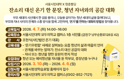 ○ 부모 세대의 시선에서 한 걸음 물러나, 오늘을 살아가는 청년 세대의      삶을 들여다보고, 부모와 자녀 사이의 관계와 소통 방식을 함께 고      민하며, ‘온기’를 전하는 대화의 방법을 찾아봅니다.
 ○ 교육일시 : 2026. 4. 7.(화) 14:00~16:00
 ○ 교육장소 : 서울시민대학 모두의학교 캠퍼스 1층 시민홀
                  (서울특별시 금천구 남부순환로128길 42)
 ○ 강    사 : 조현식(사단법인 온기 대표)
 ○ 교육내용
   - ‘온기우편함’ 사례로 살펴보는 요즘 청년의 삶과 마음의 언어
   - 관계를 바꾸는 말하기: 잔소리 대신 공감의 대화
   - 자녀 또는 청년을 향한 응원의 편지 작성
 ○ 모집대상 : 청년 또는 예비청년을 자녀를 둔 학부모, 중장년층 누구나
 ○ 모집기간 : 2026. 3. 10.(화) ~ 2026. 4. 6.(월)
 ○ 신청방법 : 서울시평생학습포털 홈페이지 접수
 ○ 문의사항 : 서울시민대학 모두의학교 캠퍼스(☎02-852-7121)