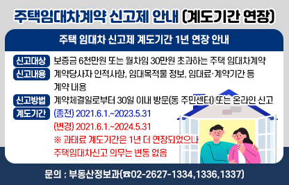 ○ 주택 임대차 신고제 계도기간 1년 연장 안내 
   - 신고대상 : 보증금 6천만원 또는 월차임 30만원 초과하는 주택 임대차계약  
   - 신고내용 : 계약당사자 인적사항, 임대목적물 정보, 임대료·계약기간 등 계약 내용
   - 신고방법 : 계약체결일로부터 30일 이내 방문(동 주민센터) 또는 온라인 신고
   - 계도기간  
    · (종전) 2021.6.1.~2023.5.31.
    · (변경) 2021.6.1.~2024.5.31.
    ※ 과태료 계도기간은 1년 더 연장되었으나 주택임대차신고 의무는 변동 없음 
  ○ 문    의 : 부동산정보과(☎02-2627-1334,1336,1337)