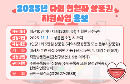 □ 지원 대상 : 최근10년 이내 다회(30회이상) 헌혈한 금천구민
□ 신청 기한 : 2025. 11. 1. ~ 상품권 소진 시 까지 
□ 지원 내용 : 1인당 1회 5만원 상품권(지역사랑상품권 또는 온누리상품권)
□ 신청 방법 : 직접방문접수(금천구보건소 5층 의약과)
□ 구비 서류 : 주민등록등본, 신분증(주민등록증 또는 운전면허증), 헌혈확인증명서
□ 기     타 : 대상자 본인 직접 신청만 가능(※대리신청 및 대리수령 불가)
□ 문     의 : 금천구보건소(☎2627-2686)