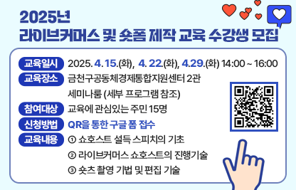 □ 교육일시 
   - 일  시 : 2025. 4. 15.(화),  4. 22.(화), 4.29.(화) 14:00 ~ 16:00

□ 장    소 : 금천구공동체경제통합지원센터 2관 세미나룸 (세부 프로그램 참조)  

□ 참여대상 : 교육에 관심있는 주민 15명

□ 신청방법 : QR을 통한 구글 폼 접수 

□ 교육내용 
   - 쇼호스트 설득 스피치의 기초
   - 라이브커머스 쇼호스트의 진행기술
   - 숏츠 촬영 기법 및 편집 기술




□ 세부 프로그램

차시
일 시
내 용
강 사
1
4/15(화)
14:00~16:00
⦁라이브커머스 1차: 쇼호스트 설득 스피치의 기초
강성구
2
4/22(화)
14:00~16:00
⦁라이브커머스 2차: 라이브커머스 쇼호스트의 진행기술
강성구
3
4/29(화)
14:00~16:00
⦁숏폼 제작: 숏츠 촬영 기법 및 편집기술 
방민정


□ 지원방법 : QR을 통한 구글 폼 접수 https://docs.google.com/forms/d/1uDypfPksv7evPpC_I54trkneLeTpwqv_FvSSQ8H-vLU/edit



□ 문의
   - 금천구 공동체경제통합지원센터 02-2627-2186
