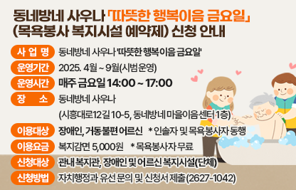 ◯ 사 업 명 : 동네방네 사우나 '따뜻한 행복이음 금요일'
◯ 운영기간 : 2025. 4월 ~ 9월(시범운영)
◯ 운영시간 : 매주 금요일 14:00 ~ 17:00
◯ 장    소 : 동네방네 사우나
             (시흥대로12길 10-5, 동네방네 마을이음센터 1층)
◯ 이용대상 : 장애인, 거동불편 어르신 * 인솔자 및 목욕봉사자 동행
◯ 이용요금 : 복지감면 5,000원        * 목욕봉사자 무료
◯ 신청대상 : 관내 복지관, 장애인 및 어르신 복지시설(단체)
◯ 신청방법 : 자치행정과 유선 문의 및 신청서 제출(2627-1042)