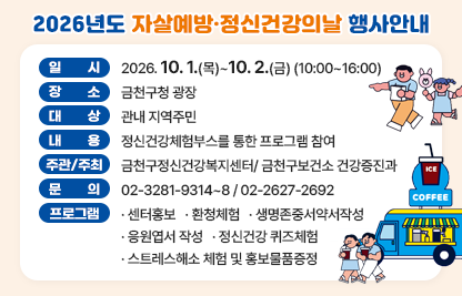 □ 일    시 : 2026. 10. 1.(목) ~ 10. 2.(금) (10:00~16:00)
□ 장    소 : 금천구청 광장
□ 대    상 : 관내 지역주민 
□ 내    용 : 정신건강체험부스를 통한 프로그램 참여
□ 주관/주최 : 금천구정신건강복지센터/ 금천구보건소 건강증진과
□ 문    의 : 02-3281-9314~8 / 02-2627-2692
□기  타 : 주요프로그램 ▲센터홍보 ▲환청체험 ▲생명존중서약서작성 ▲                              응원엽서 작성 ▲정신건강 퀴즈체험 ▲스트레스해소 체험 및 홍보물품증정