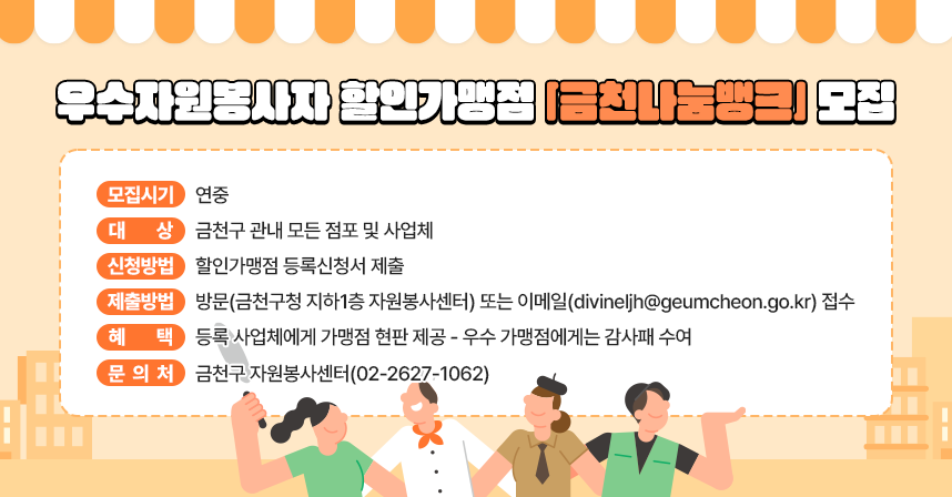 ◯ 모집시기 : 연중
◯ 대    상 : 금천구 관내 모든 점포 및 사업체
◯ 신청방법 : 할인가맹점 등록신청서 제출
◯ 제출방법 : 방문(금천구청 지하1층 자원봉사센터) 또는
             이메일(divineljh@geumcheon.go.kr) 접수
◯ 혜    택 : 등록 사업체에게 가맹점 현판 제공
  - 우수 가맹점에게는 감사패 수여
◯ 문 의 처 : 금천구 자원봉사센터(02-2627-1062)