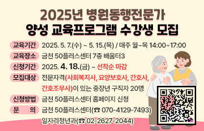 □ 교육기간 : 2025. 5. 7.(수) ~ 5. 15.(목) / 매주 월~목 14:00~17:00

□ 교육내용 : 포스터 내용 참조

□ 교육장소 : 금천 50플러스센터 7층 배움터3

□ 신청기간 : 2025. 4. 18.(금) ~ 선착순 마감

□ 모집대상 : 전문자격(사회복지사, 요양보호사, 간호사, 간호조무사)이                있는 중장년 구직자 20명

□ 신청방법 : 금천 50플러스센터 홈페이지 신청
             (포스터 우측 상단 QR코드 접수)

□ 문    의 : 금천 50플러스센터(☎ 070-4129-7493)
              일자리청년과(☎ 02-2627-2044)
