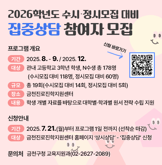 □ 프로그램 개요
   ○ 기간 : 2025. 8. - 9. / 2025. 12.
   ○ 대상 : 관내 고등학교 3학년 학생, N수생 총 178명
            (수시모집 대비 118명, 정시모집 대비 60명)
   ○ 규모 : 총 19회(수시모집 대비 14회, 정시모집 대비 5회)
   ○ 장소 : 금천진로진학지원센터
   ○ 내용 : 학생 개별 자료를 바탕으로 대학별·학과별 원서 전략 수립 지원
 □ 신청안내
   ○ 기간 : 2025. 7. 21.(월)부터 프로그램 1일 전까지 (선착순 마감)
   ○ 방법 : 금천진로진학지원센터 홈페이지 ‘상시상담’ - ‘집중상담’ 신청
 □ 문 의 처 : 금천구청 교육지원과(02-2627-2089)