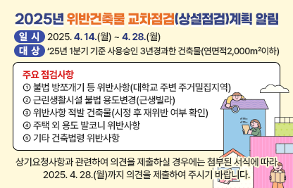 ◆ 제목 : 2025년 위반건축물 교차점검(상설점검)계획 알림◆
  ○ 일시: 2025. 4. 14.(월) ~ 4. 28.(월) 
  ○ 대상: ‘25년 1분기 기준 사용승인 3년경과한 건축물(연면적2,000㎡이하)
  ○ 주요 점검사항
    ① 불법 방쪼개기 등 위반사항(대학교 주변 주거밀집지역)
      - 단독·다가구·다세대주택 등의 불법 세대분리 여부
      - 다중주택, 고시원의 각 실별 불법 취사시설 설치 여부
      - 다중·다가구주택, 고시원의 용도기준 준수 실태 등
     ② 근린생활시설 불법 용도변경(근생빌라)
      - 다세대주택과 근린생활시설·업무시설이 복합된 건축물 중점 점검
     ③ 위반사항 적발 건축물(시정 후 재위반 여부 확인)
     ④ 주택 외 용도 발코니 위반사항
      - 생활숙박시설, 지식산업센터 등 고층건물 발코니 불법 확장
     ⑤ 기타 건축법령 위반사항
  ○ 상기요청사항과 관련하여 의견을 제출하실경우에는 아래 링크에 첨부된 서식에 따라 2025. 4. 28.(월)까지 의견을 제출하여 주시기 바랍니다.