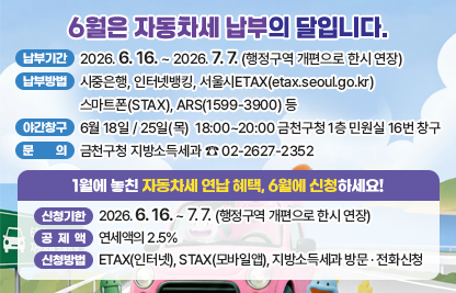 ○ 납부기간 : 2026. 6. 16. ~ 2026. 7. 7.
 ○ 납부방법 : 시중은행, 인터넷뱅킹, 서울시ETAX(etax.seoul.go.kr) 
              스마트폰(STAX), ARS(1599-3900) 등
 ○ 야간창구 운영 : 6월 18일 / 25일(목)  18:00~20:00 
                   금천구청 1층 민원실 16번 창구
 ○ 문    의 : 금천구청 지방소득세과 ☎ 02-2627-2352
 
1월에 놓친 자동차세 연납 혜택, 6월에 신청하세요!
 ○ 신청기한 : 2026. 6. 16. ~ 6. 30. 
 ○ 공 제 액 : 연세액의 2.5% 
 ○ 신청방법 : ETAX(인터넷), STAX(모바일앱), 지방소득세과 방문 · 전화신청