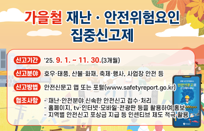 「가을철 재난·안전위험요인 집중신고제」

가. 신고기간: '25. 9. 1. ~ 11. 30.(3개월)

나. 신고분야: 호우·태풍, 산불·화재, 축제·행사, 사업장 안전 등

다. 신고방법: 안전신문고 앱 또는 포털(www.safetyreport.go.kr)

라. 협조사항
   - 재난·안전분야 신속한 안전신고 접수·처리
   - 홈페이지, tv·인터넷·모바일·전광판 등을 활용하여 홍보
   - 지역별 안전신고 포상금 지급 등 인센티브 제도 적극 활용