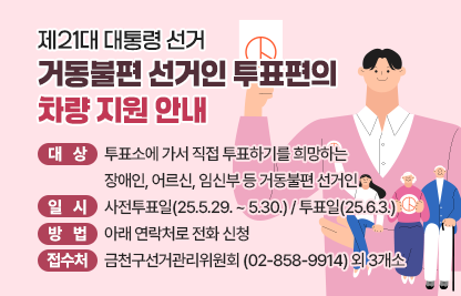 거동불편 선거인 대상 투표편의 서비스 제공 안내
대  상 : 투표소에 가서 직접 투표하기를 희망하는 장애인, 어르신, 임신부       등 거동불편 선거인
일  시 : 사전투표일(25.5.29. ~ 5.30.) / 투표일(25.6.3.)
방  법 : 아래 연락처로 전화 신청
접수처 : 금천구선거관리위원회 (☏ 02-858-9914) 외 3개소