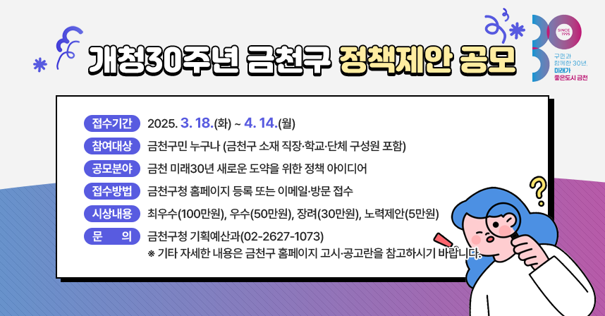 󰏚 접수기간 : 2025. 3. 18.(화) ~ 4. 14.(월)
 󰏚 참여대상 : 금천구민 누구나 (금천구 소재 직장·학교·단체 구성원 포함)
 󰏚 공모분야 : 금천 미래30년 새로운 도약을 위한 정책 아이디어
 󰏚 접수방법 : 금천구청 홈페이지 등록 또는 이메일·방문 접수
 󰏚 시상내용 : 최우수(100만원), 우수(50만원), 장려(30만원), 노력제안(5만원)
 󰏚 문     의 : 금천구청 기획예산과(02-2627-1073)

 ※ 기타 자세한 내용은 금천구 홈페이지 고시·공고란을 참고하시기 바랍니다.