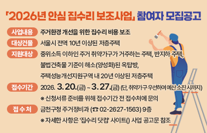 <사업개요>
가. 사업내용 : 주거환경 개선을 위한 집수리 비용 보조
나. 대상건물 : 서울시 전역 10년 이상된 저층주택 
다. 지원대상 : 중위소득 이하인 주거 취약가구가 거주하는 주택, 반지하 주택,               불법건축물 기준이 해소(양성화)된 옥탑방, 주택성능개선지원구역내 20년           이상된 저층주택
라. 접수기간 : 2026. 3. 20.(금) ~ 3. 27.(금) (단, 취약가구 우선하여 예산 소진 시까지)
  ※ 신청서류 준비를 위해 접수기간 전 접수처에 문의
마. 접 수 처 : 금천구청 주거정비과(☎ 02-2627-1563) 9층
  ※ 자세한 사항은 '집수리 닷컴' 사이트(http://jibsuri.seoul.go.kr)에 게시된 사업 공고문 참조