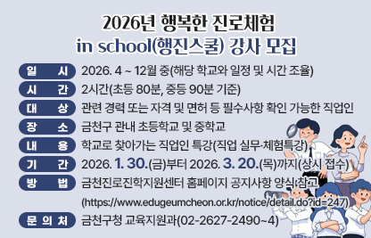 □ 프로그램 개요
   ○ 일시 : 2026. 4 ~ 12월 중(해당 학교와 일정 및 시간 조율)
   ○ 시간 : 2시간(초등 80분, 중등 90분 기준)
   ○ 대상 : 관련 경력 또는 자격 및 면허 등 필수사항 확인 가능한 직업인 
   ○ 장소 : 금천구 관내 초등학교 및 중학교
   ○ 내용 : 학교로 찾아가는 직업인 특강(직업 실무·체험특강)
 □ 신청안내
   ○ 기간 : 2026. 1. 30.(금)부터 2026. 3. 20.(목)까지(상시 접수)
   ○ 방법 : 금천진로진학지원센터 홈페이지 공지사항 양식 참고
            (https://www.edugeumcheon.or.kr/notice/detail.do?id=247)
 □ 문 의 처 : 금천구청 교육지원과(02-2627-2490~4)