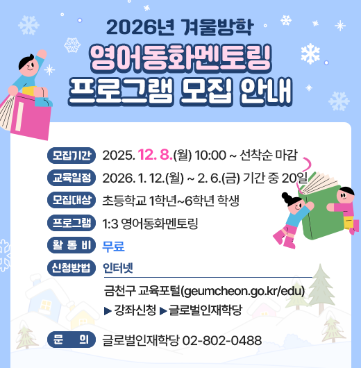 ◆2026년 겨울방학 영어동화멘토링 프로그램 모집 안내◆
  ○ 모집기간  2025. 12. 8.(월) 10:00 ~ 선착순 마감
  ○ 교육일정  2026. 1. 12.(월) ~ 2. 6.(금) 기간 중 20일
  ○ 모집대상  초등학교 1학년~6학년 학생
  ○ 프로그램  1:3 영어동화멘토링
  ○ 활 동 비  무료
  ○ 신청방법
    - 인터넷 : 금천구 교육포털(geumcheon.go.kr/edu) 
               > 강좌신청 > 글로벌인재학당
  ○ 문    의  글로벌인재학당 02-802-0488