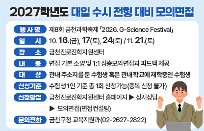  행 사 명 : 제8회 금천과학축제 「2026. G-Science Festival」
  일시 : 10. 16.(금), 17(토), 24(토) / 11. 21.(토)
  장소 : 금천진로진학지원센터
  내용 : 면접 기본 소양 및 1:1 심층모의면접과 피드백 제공
  대상 : 관내 주소지를 둔 수험생 혹은 관내 학교에 재학중인 수험생
  신청기준 : 수험생 1인 기준 총 1회 신청가능(중복 신청 불가)
  신청방법 : 금천진로진학지원센터 홈페이지 - 상시상담 - 모의면접(면접컨설팅)
  문의전화 : 금천구청 교육지원과(02-2627-2822)