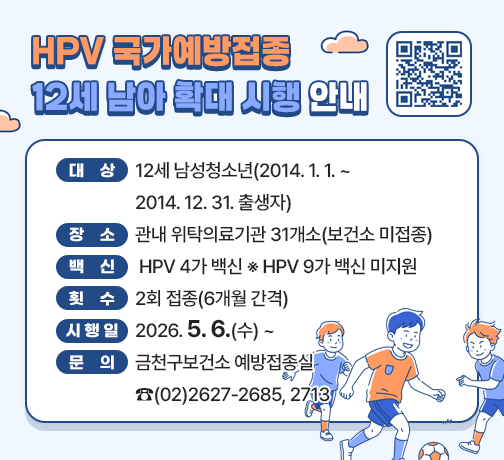 <HPV 국가예방접종 12세 남아 확대 시행 안내>

☐ 대상 : 12세 남성청소년(2014.1.1. ~ 2014.12.31. 출생자)
☐ 장소 : 관내 위탁의료기관 31개소(보건소 미접종)
☐ 백신 : HPV 4가 백신 ※ HPV 9가 백신 미지원
☐ 횟수 : 2회 접종(6개월 간격)
☐ 시행일 : 2026.5.6.(수) ~
☐ 문의 : 금천구보건소 예방접종실 ☎(02)2627-2685, 2713