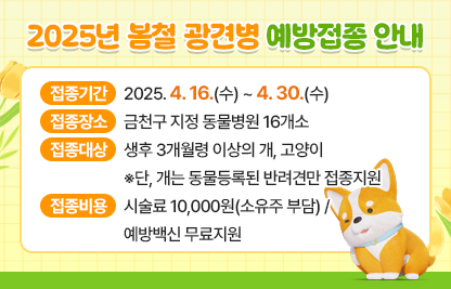 □ 접종기간 : 2025. 4. 16.(수) ~ 4. 30.(수)
□ 접종장소 : 금천구 지정 동물병원 16개소
□ 접종대상 : 생후 3개월령 이상의 개, 고양이   
              ※단, 개는 동물등록된 반려견만 접종지원
□ 접종비용 : 시술료 10,000원(소유주 부담) / 예방백신 무료지원