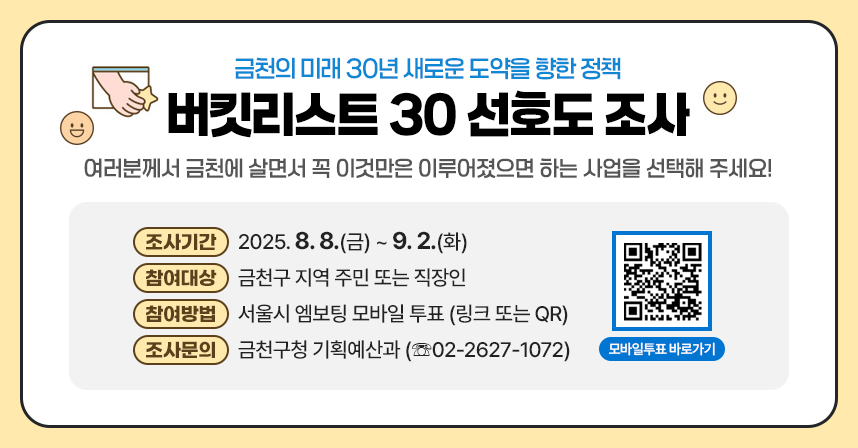여러분께서 금천에 살면서 꼭 이것만은 이루어졌으면 하는 사업을 
선택해 주세요!
 ○ 조사기간 : 2025. 8. 8.(금) ~ 9. 2.(화)
 ○ 참여대상 : 금천구 지역 주민 또는 직장인
 ○ 참여방법 : 서울시 엠보팅 모바일 투표 (링크 또는 QR)
 ○ 조사문의 : 금천구청 기획예산과 (☏02-2627-1072)