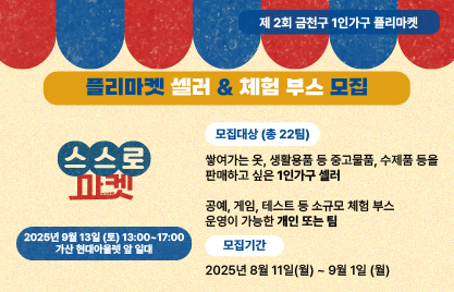 □ 행사개요
   ○ 행 사 명 : 제2회 1인가구 플리마켓 「스스로마켓」
   ○ 일    시 : 2025. 9. 13.(토), 13:00 ~ 17:00
   ○ 장    소 : 가산현대아울렛 앞 (디지털로10길 9)
   ○ 대    상 : 금천구 거주 생활권 1인가구 누구나
   ○ 내    용 : 중고거래, 물품교환소, 체험부스(공예, 타로, 퍼스널컬러 진단 등), 
                 정책홍보 및 수요조사(인생네컷 촬영권, 슬러시 증정), 이벤트 등

 □ 판매자 및 체험부스 운영자 모집
  ○ 기    간 : 2025. 8. 11.(월) ~ 9. 1.(월), 22일간 ※ 선정결과 안내 : 2025. 9. 5.(금)
  ○ 모집인원 : 총 22명/팀(판매자 18명, 체험부스 4명 내외)
  ○ 모집기준 : 금천구 거주 또는 생활하는 1인가구 
  ○ 판매물품 : 중고물품, 수제품, 소규모 재능 나눔 가능한 물품 등
  ○ 모집방법 : 온라인 접수(구글폼)
  ○ 선정방법 : 선착순 접수, 단 마켓 취지에 부합하는 내용을 고려하여 선발  
  ○ 지원사항 : 테이블, 의자, 파라솔 등 제공, 이벤트참여권, 주차지원 등

 󰏅 문의 : 금천구청 가족정책과 02-2627-1466