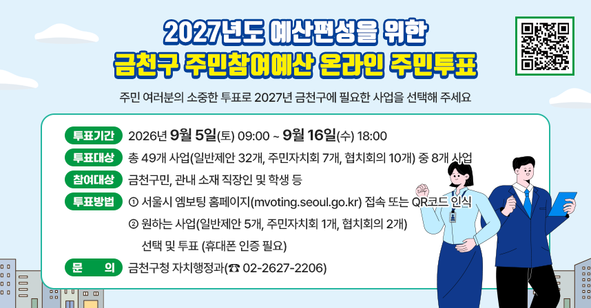 주민 여러분의 소중한 투표로 2027년 금천구에 필요한 사업을 선택해 주세요!
* 투표기간 : 2026년 9월 5일(토) 09:00 ~ 9월 16일(수) 18:00
* 투표대상 : 총 49개 사업(일반제안 32개, 주민자치회 7개, 협치회의 10개)         중 8개 사업
* 참여대상 : 금천구민, 관내 소재 직장인 및 학생 등
* 투표방법
  1) 서울시 엠보팅 홈페이지(mvoting.seoul.go.kr) 접속 또는 QR코드 인식
  2) 원하는 사업(일반제안 5개, 주민자치회 1개, 협치회의 2개) 선택 및 투표(휴대폰 인증 필요)
* 문    의 : 금천구청 자치행정과(☎ 02-2627-2206)